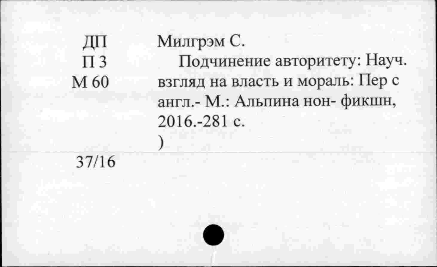 ﻿ДП пз М60
Милгрэм С.
Подчинение авторитету: Науч, взгляд на власть и мораль: Пер с англ.- М.: Альпина нон- фикшн, 2016.-281 с.
)
37/16